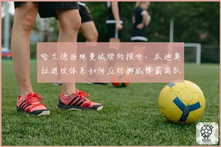 哈兰德拒绝曼城续约报价,瓜迪奥拉进攻体系如何应对挪威锋霸离队传闻?