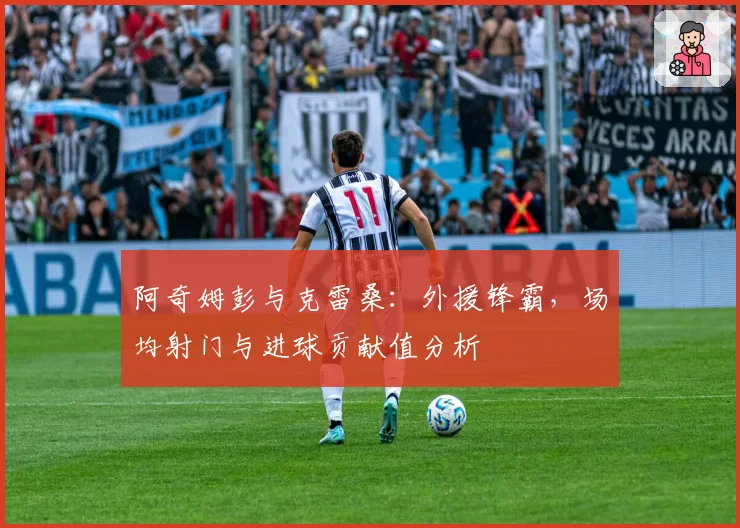 阿奇姆彭与克雷桑：外援锋霸，场均射门与进球贡献值分析
