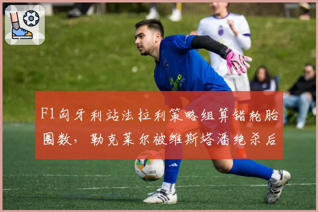 F1匈牙利站法拉利策略组算错轮胎圈数，勒克莱尔被维斯塔潘绝杀后车队内讧曝光