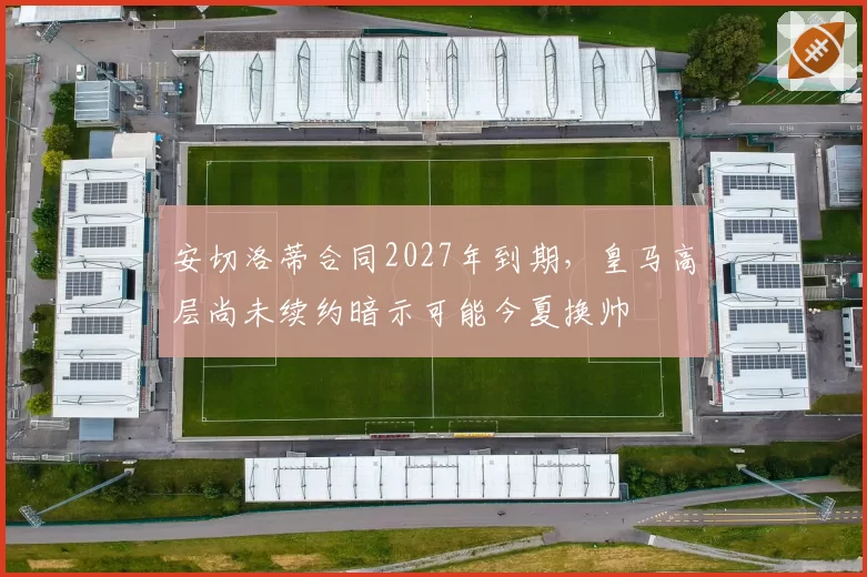 安切洛蒂合同2027年到期，皇马高层尚未续约暗示可能今夏换帅
