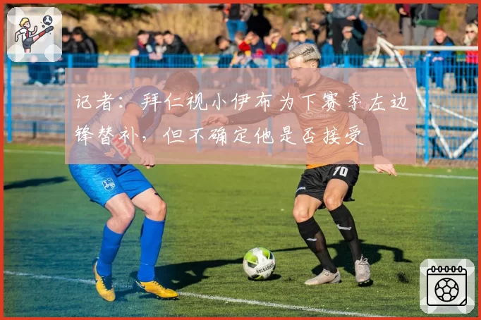 记者:拜仁视小伊布为下赛季左边锋替补,但不确定他是否接受