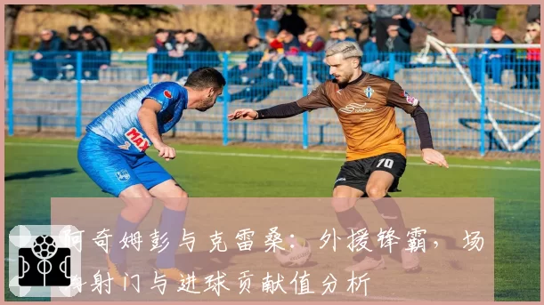 阿奇姆彭与克雷桑：外援锋霸，场均射门与进球贡献值分析