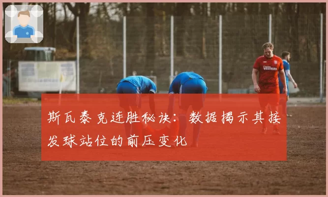 斯瓦泰克连胜秘诀:数据揭示其接发球站位的前压变化