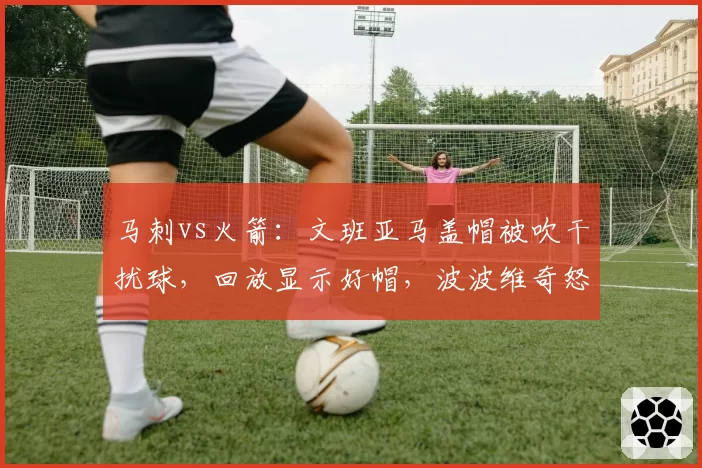 马刺vs火箭:文班亚马盖帽被吹干扰球,回放显示好帽,波波维奇怒斥裁判被驱逐