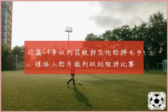 辽篮G4争议判罚致郭艾伦怒摔毛巾，媒体人怒斥裁判双标毁掉比赛